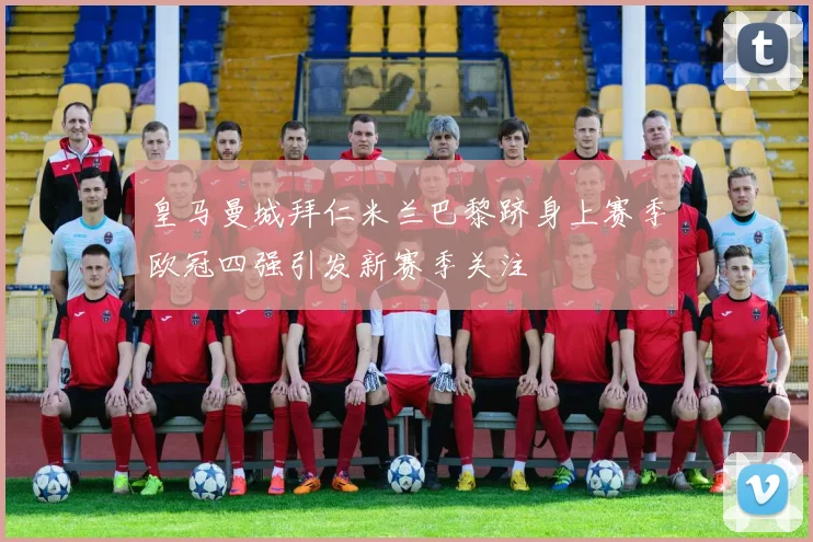 皇马曼城拜仁米兰巴黎跻身上赛季欧冠四强引发新赛季关注