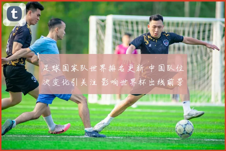 足球国家队世界排名更新 中国队位次变化引关注 影响世界杯出线前景