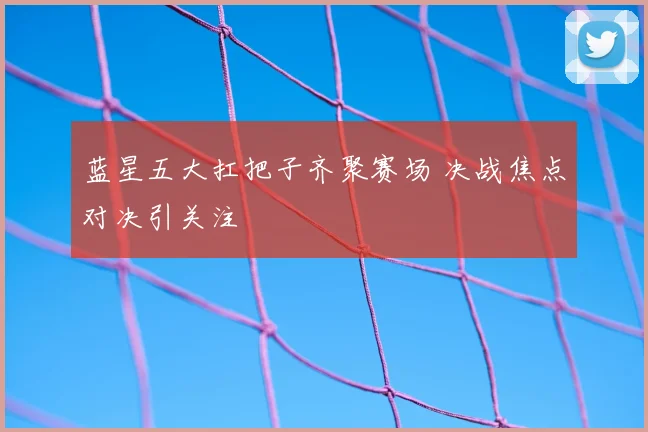 蓝星五大扛把子齐聚赛场 决战焦点对决引关注