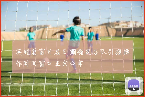 英超夏窗开启日期确定各队引援操作时间窗口正式公布