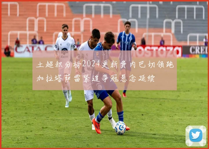 土超积分榜2024更新费内巴切领跑加拉塔萨雷紧追争冠悬念延续