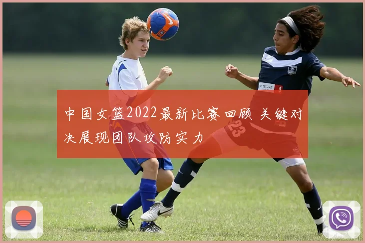 中国女篮2022最新比赛回顾 关键对决展现团队攻防实力