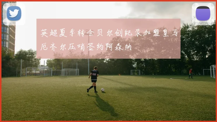 英超夏季转会贝尔创纪录加盟皇马厄齐尔压哨签约阿森纳