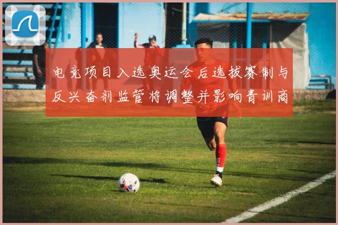 电竞项目入选奥运会后选拔赛制与反兴奋剂监管将调整并影响青训商业