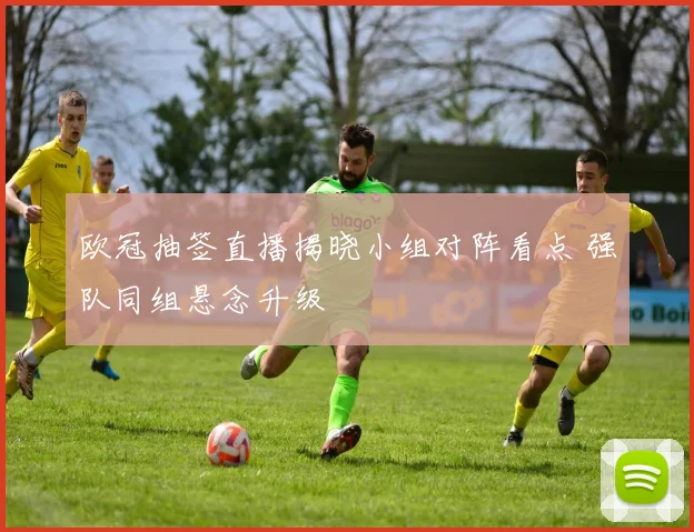 欧冠抽签直播揭晓小组对阵看点 强队同组悬念升级