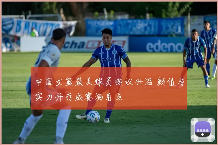 中国女篮最美球员热议升温 颜值与实力并存成赛场看点