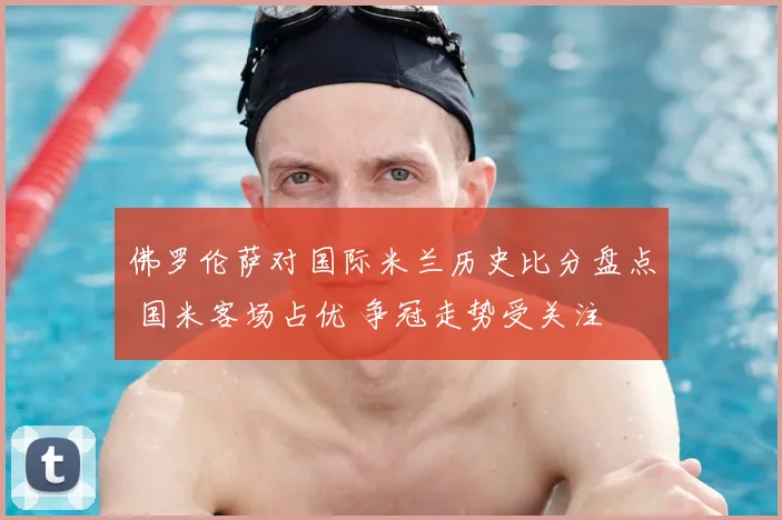 佛罗伦萨对国际米兰历史比分盘点 国米客场占优 争冠走势受关注