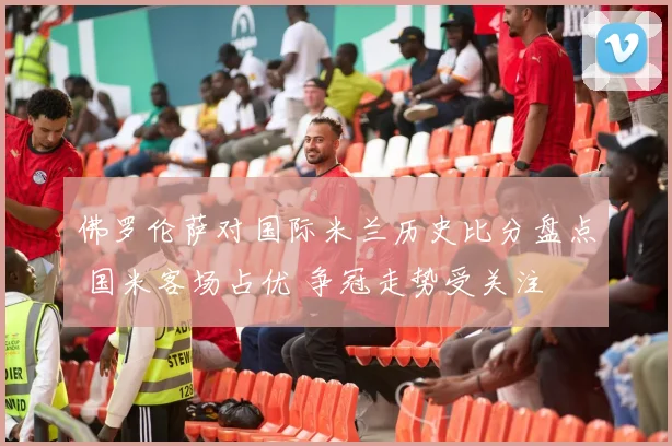 佛罗伦萨对国际米兰历史比分盘点 国米客场占优 争冠走势受关注