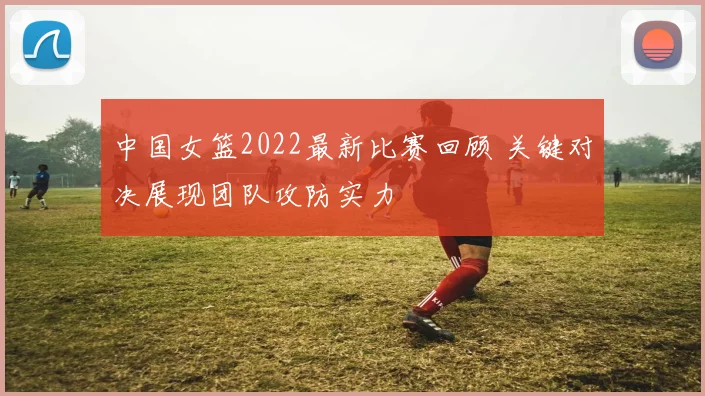 中国女篮2022最新比赛回顾 关键对决展现团队攻防实力