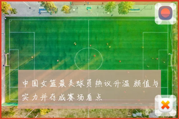 中国女篮最美球员热议升温 颜值与实力并存成赛场看点