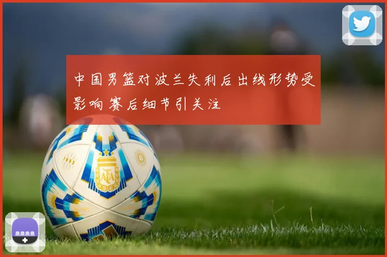 中国男篮对波兰失利后出线形势受影响 赛后细节引关注