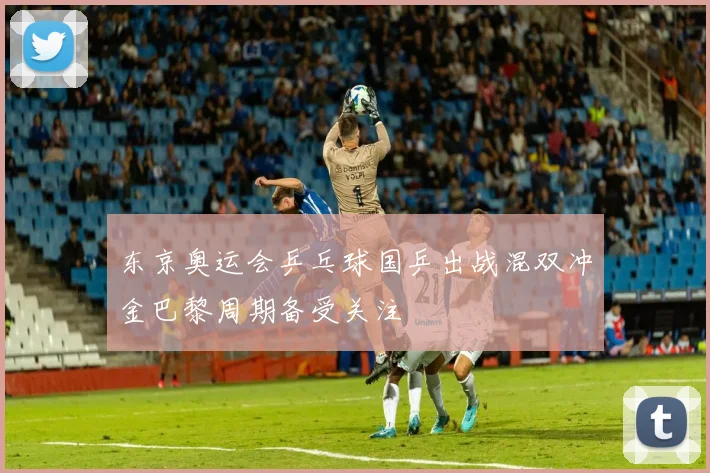 东京奥运会乒乓球国乒出战混双冲金巴黎周期备受关注