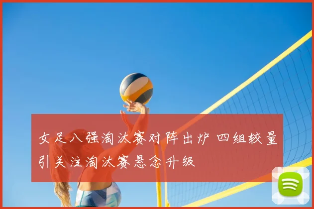 女足八强淘汰赛对阵出炉 四组较量引关注淘汰赛悬念升级