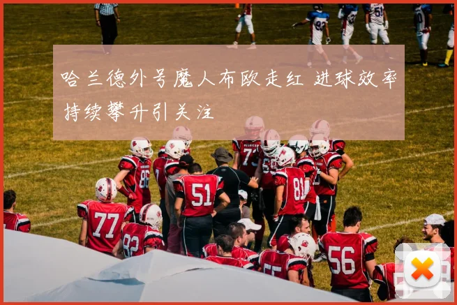 哈兰德外号魔人布欧走红 进球效率持续攀升引关注