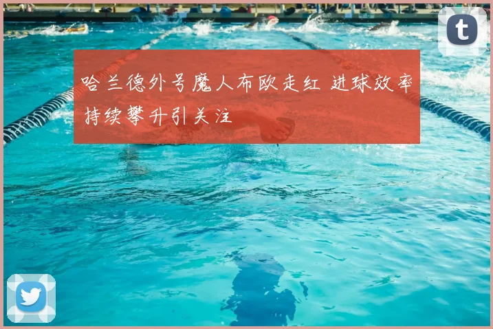 哈兰德外号魔人布欧走红 进球效率持续攀升引关注