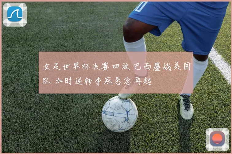 女足世界杯决赛回放 巴西鏖战美国队 加时逆转夺冠悬念再起