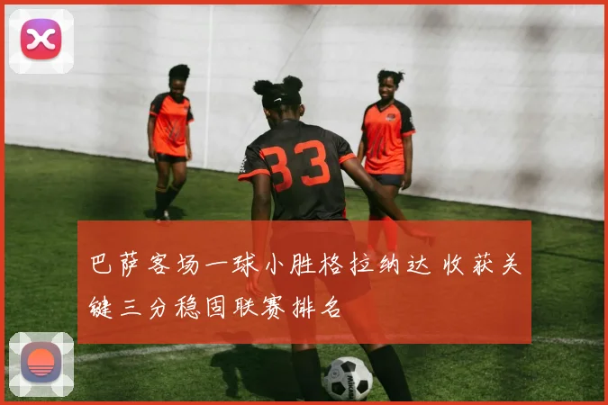 巴萨客场一球小胜格拉纳达 收获关键三分稳固联赛排名