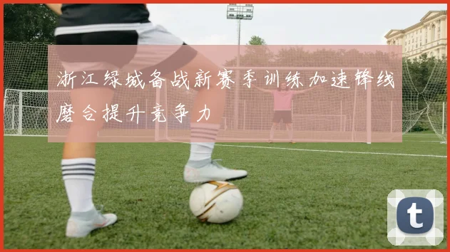 浙江绿城备战新赛季训练加速锋线磨合提升竞争力