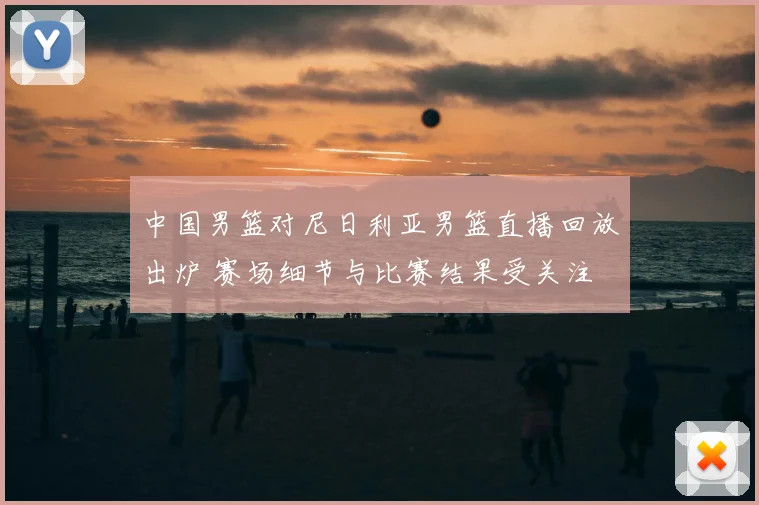 中国男篮对尼日利亚男篮直播回放出炉 赛场细节与比赛结果受关注