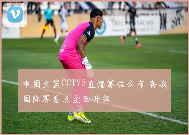 中国女篮CCTV5直播赛程公布 备战国际赛看点全面升级