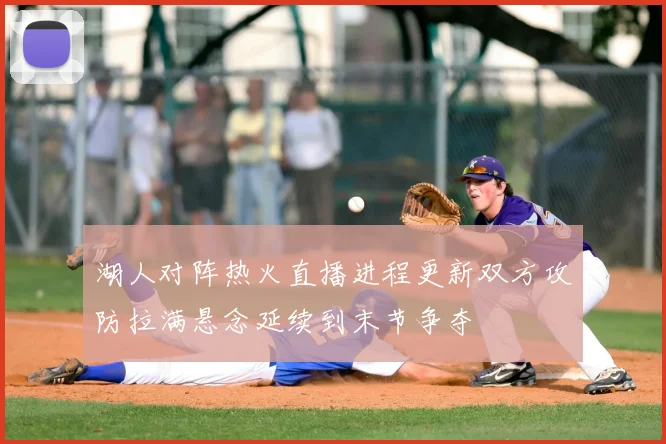 湖人对阵热火直播进程更新双方攻防拉满悬念延续到末节争夺