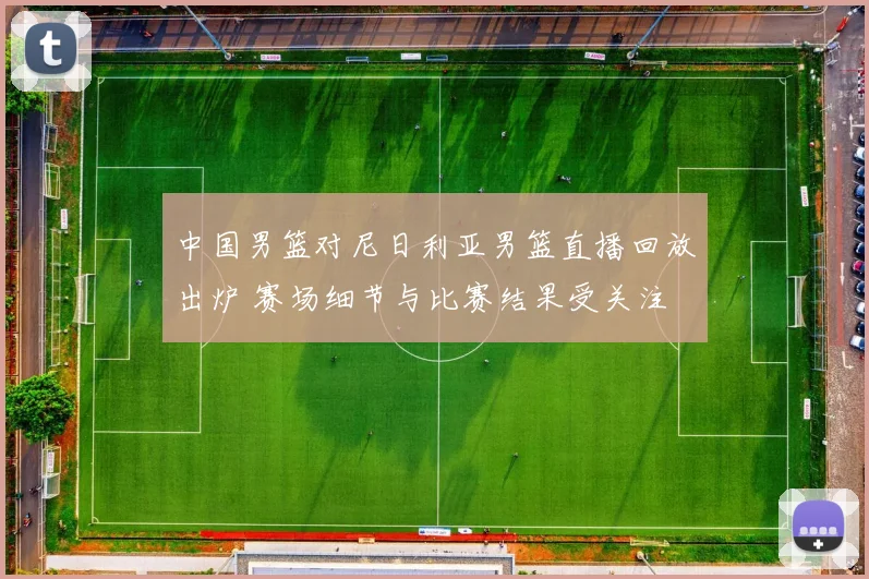 中国男篮对尼日利亚男篮直播回放出炉 赛场细节与比赛结果受关注