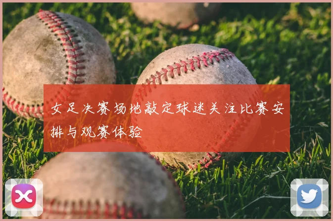 女足决赛场地敲定球迷关注比赛安排与观赛体验