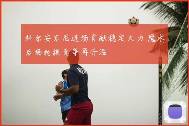 科尔安东尼连场贡献稳定火力 魔术后场轮换竞争再升温