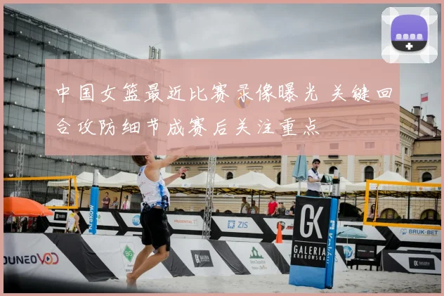 中国女篮最近比赛录像曝光 关键回合攻防细节成赛后关注重点