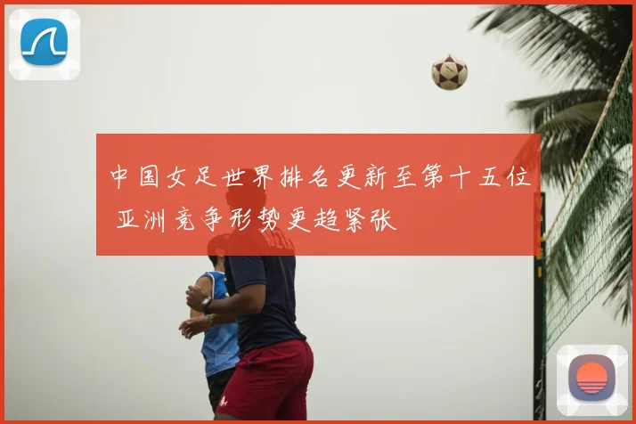 中国女足世界排名更新至第十五位 亚洲竞争形势更趋紧张