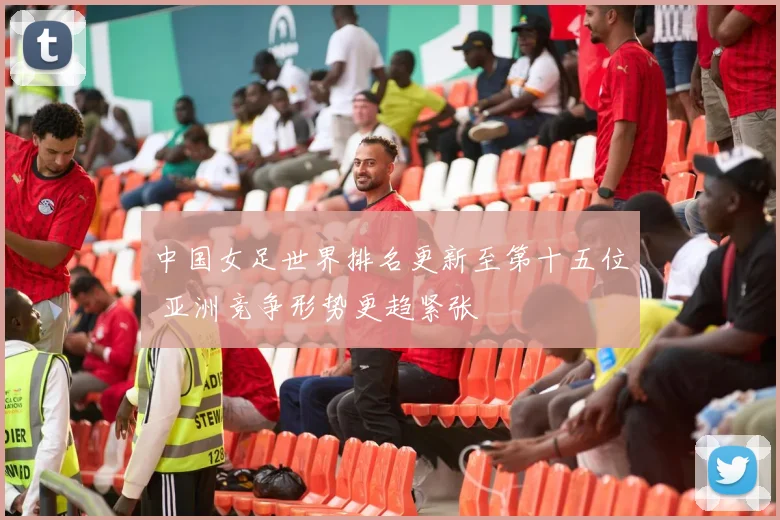 中国女足世界排名更新至第十五位 亚洲竞争形势更趋紧张