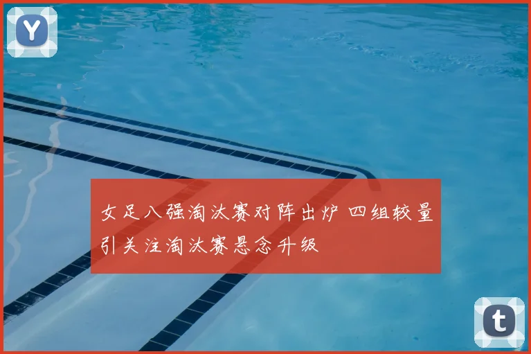 女足八强淘汰赛对阵出炉 四组较量引关注淘汰赛悬念升级