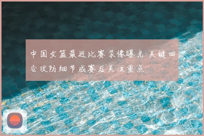 中国女篮最近比赛录像曝光 关键回合攻防细节成赛后关注重点