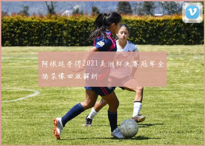 阿根廷夺得2021美洲杯决赛冠军全场录像回放解析