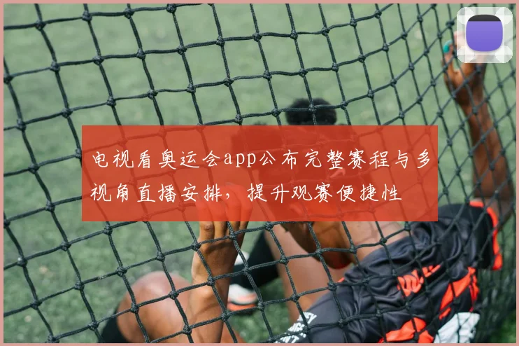 电视看奥运会app公布完整赛程与多视角直播安排，提升观赛便捷性