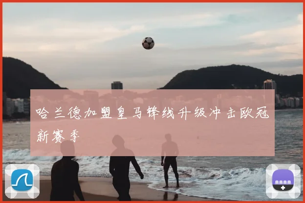哈兰德加盟皇马锋线升级冲击欧冠新赛季