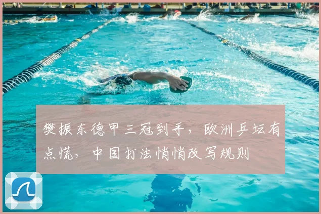 樊振东德甲三冠到手，欧洲乒坛有点慌，中国打法悄悄改写规则