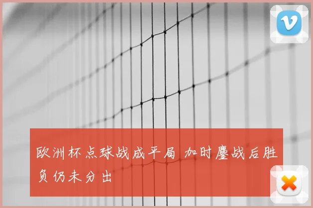 欧洲杯点球战成平局 加时鏖战后胜负仍未分出