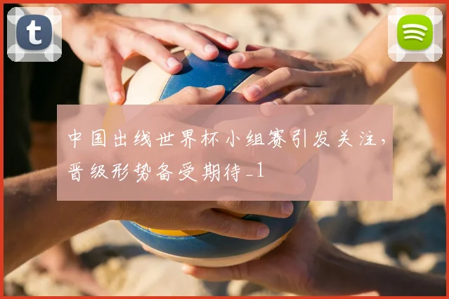 中国出线世界杯小组赛引发关注，晋级形势备受期待_1